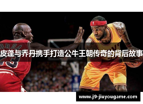 皮蓬与乔丹携手打造公牛王朝传奇的背后故事