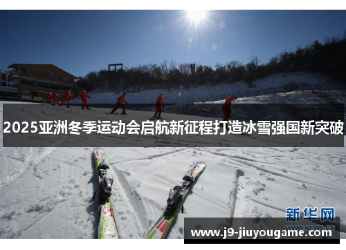 2025亚洲冬季运动会启航新征程打造冰雪强国新突破