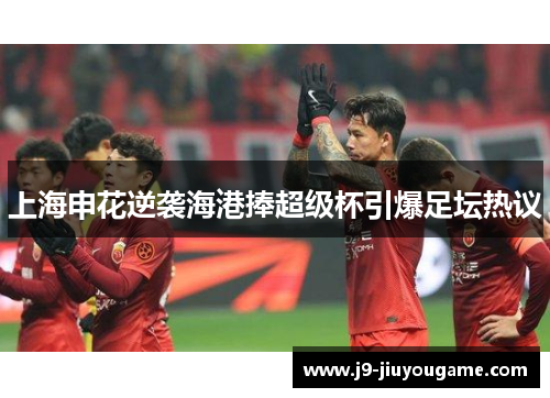 上海申花逆袭海港捧超级杯引爆足坛热议