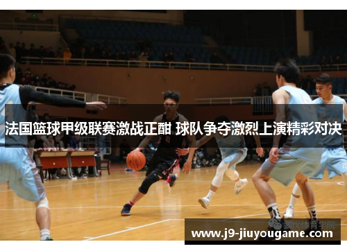 法国篮球甲级联赛激战正酣 球队争夺激烈上演精彩对决