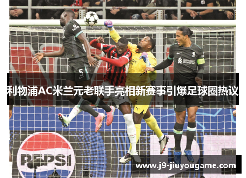 利物浦AC米兰元老联手亮相新赛事引爆足球圈热议